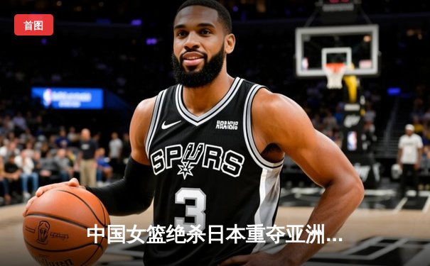 中国女篮绝杀日本重夺亚洲杯，韩旭全能表现荣膺MVP