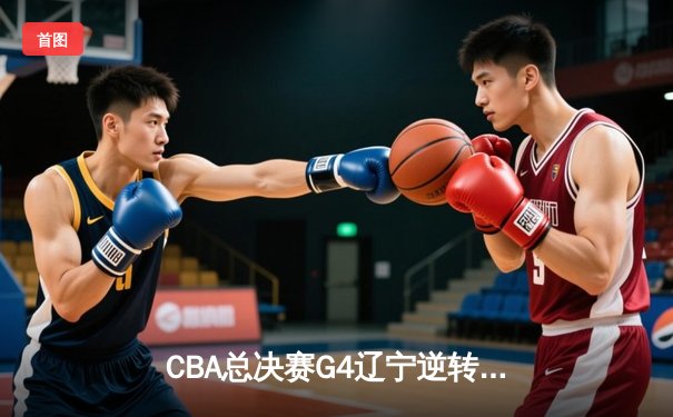 CBA总决赛G4辽宁逆转新疆夺赛点 弗格34分赵继伟伤退引悬念