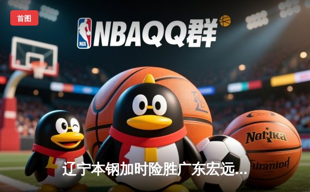 辽宁本钢加时险胜广东宏远 CBA半决赛上演史诗级对决